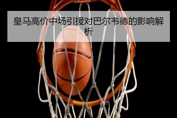 皇马高价中场引援对巴尔韦德的影响解析