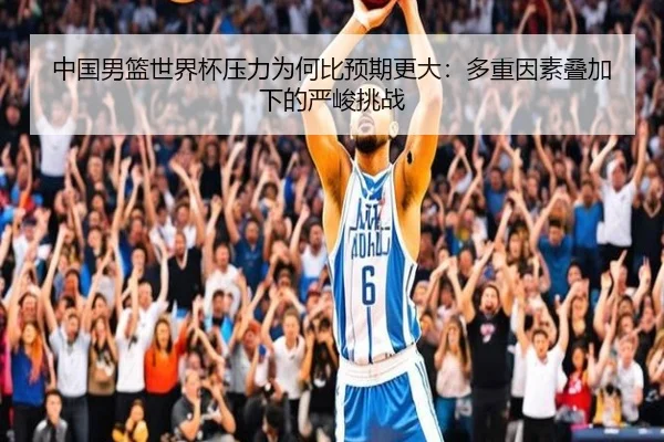 中国男篮世界杯压力为何比预期更大：多重因素叠加下的严峻挑战