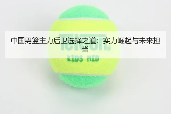 中国男篮主力后卫选择之道：实力崛起与未来担当